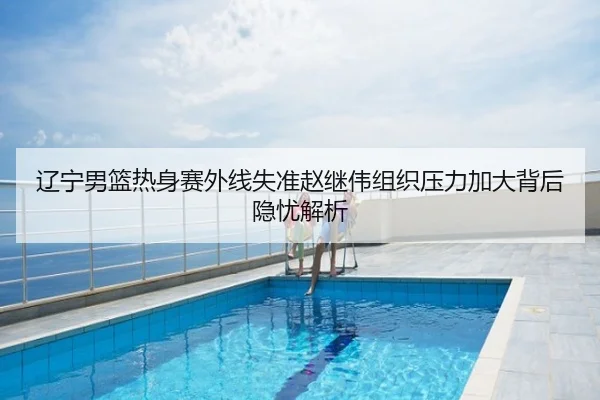 辽宁男篮热身赛外线失准赵继伟组织压力加大背后隐忧解析