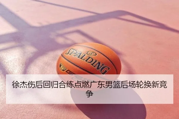 徐杰伤后回归合练点燃广东男篮后场轮换新竞争
