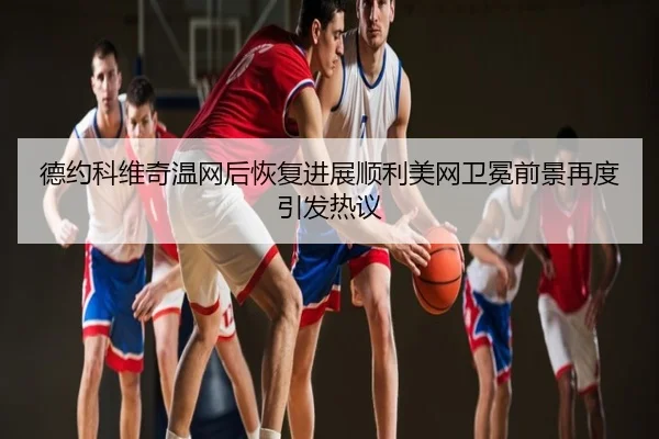 德约科维奇温网后恢复进展顺利美网卫冕前景再度引发热议