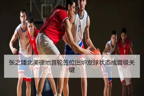 张之臻北美硬地首轮签位出炉发球状态成晋级关键