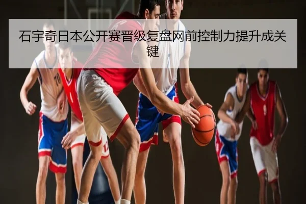 石宇奇日本公开赛晋级复盘网前控制力提升成关键
