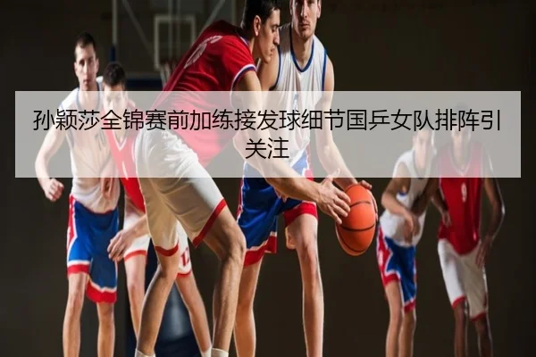 孙颖莎全锦赛前加练接发球细节国乒女队排阵引关注