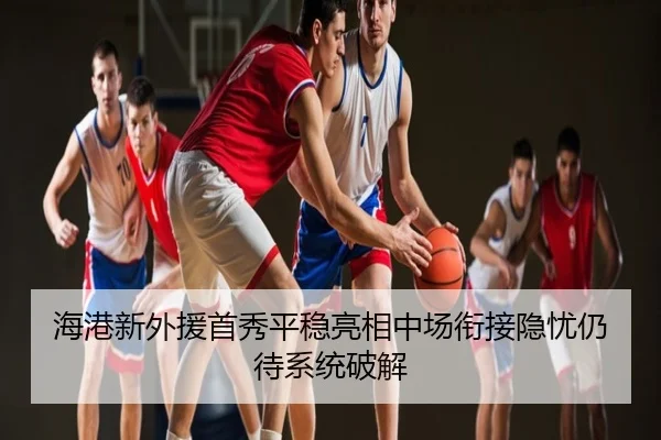 海港新外援首秀平稳亮相中场衔接隐忧仍待系统破解