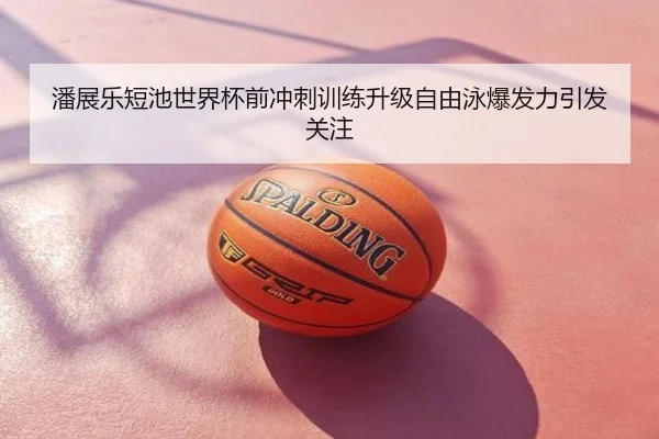 潘展乐短池世界杯前冲刺训练升级自由泳爆发力引发关注