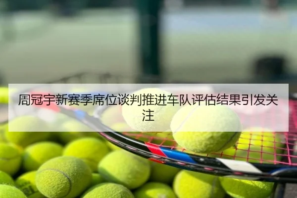 周冠宇新赛季席位谈判推进车队评估结果引发关注
