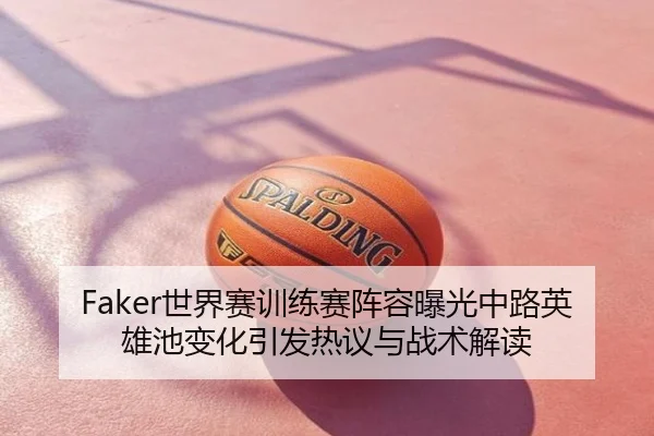 Faker世界赛训练赛阵容曝光中路英雄池变化引发热议与战术解读
